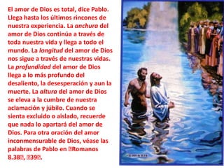 El amor de Dios es total, dice Pablo. Llega hasta los últimos rincones de nuestra experiencia. La anchura del amor de Dios continúa a través de toda nuestra vida y llega a todo el mundo. La longitud del amor de Dios nos sigue a través de nuestras vidas. La profundidad del amor de Dios llega a lo más profundo del desaliento, la desesperación y aun la muerte. La altura del amor de Dios se eleva a la cumbre de nuestra aclamación y júbilo. Cuando se sienta excluido o aislado, recuerde que nada lo apartará del amor de Dios. Para otra oración del amor inconmensurable de Dios, véase las palabras de Pablo en ﻿Romanos 8.38﻿, ﻿39﻿.