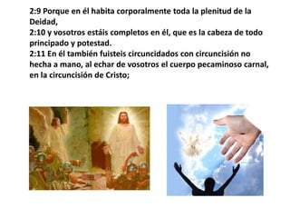 2:9 Porque en él habita corporalmente toda la plenitud de la Deidad, 2:10 y vosotros estáis completos en él, que es la cabeza de todo principado y potestad. 2:11 En él también fuisteis circuncidados con circuncisión no hecha a mano, al echar de vosotros el cuerpo pecaminoso carnal, en la circuncisión de Cristo;