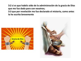 3:2 si es que habéis oído de la administración de la gracia de Dios que me fue dada para con vosotros; 3:3 que por revelación me fue declarado el misterio, como antes lo he escrito brevementeGracia de Dios