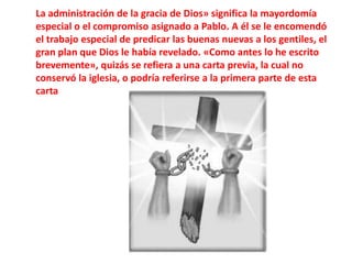 La administración de la gracia de Dios» significa la mayordomía especial o el compromiso asignado a Pablo. A él se le encomendó el trabajo especial de predicar las buenas nuevas a los gentiles, el gran plan que Dios le había revelado. «Como antes lo he escrito brevemente», quizás se refiera a una carta previa, la cual no conservó la iglesia, o podría referirse a la primera parte de esta carta