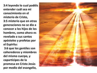 3:4 leyendo lo cual podéis entender cuál sea mi conocimiento en el misterio de Cristo, 3:5 misterio que en otras generaciones no se dio a conocer a los hijos de los hombres, como ahora es revelado a sus santos apóstoles y profetas por el Espíritu: 3:6 que los gentiles son coherederos y miembros del mismo cuerpo, y copartícipes de la promesa en Cristo Jesús por medio del evangelio,