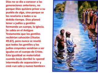 Dios no se dio a conocer a las generaciones anteriores, no porque Dios quisiera privar a su pueblo de algo, sino porque se les revelaría a todos a su debido tiempo. Dios planeó tener a judíos y gentiles formando un cuerpo, la Iglesia. Se sabía en el Antiguo Testamento que los gentiles recibirían salvación (﻿Isaías 49.6﻿), pero nunca se reveló que todos los gentiles y los judíos creyentes vendrían a ser iguales en el cuerpo de Cristo. Esta igualdad se materializó cuando Jesús derribó la «pared intermedia de separación» y creó «un solo y nuevo hombre»