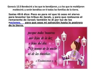 Genesis 12:3 Bendeciré a los que te bendijeren, y a los que te maldijeren maldeciré; y serán benditas en ti todas las familias de la tierra. Isaias 49:6 dice: Pocoesparamíquetú seas mi siervoparalevantarlastribus de Jacob, y paraquerestaures el remanente de Israel; tambiéntediporluz de lasnaciones, paraque seas mi salvaciónhasta lo postrero de la tierra.