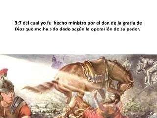 3:7 del cual yo fui hecho ministro por el don de la gracia de Dios que me ha sido dado según la operación de su poder. 