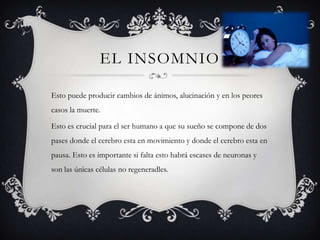 EL INSOMNIO

Esto puede producir cambios de ánimos, alucinación y en los peores
casos la muerte.

Esto es crucial para el ser humano a que su sueño se compone de dos
pases donde el cerebro esta en movimiento y donde el cerebro esta en
pausa. Esto es importante si falta esto habrá escases de neuronas y
son las únicas células no regeneradles.
 
