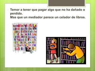  Temor a tener que pagar algo que no ha dañado o 
perdido. 
Mas que un mediador parece un celador de libros. 
 