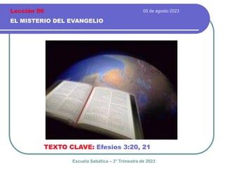05 de agosto 2023
EL MISTERIO DEL EVANGELIO
TEXTO CLAVE: Efesios 3:20, 21
Escuela Sabática – 3° Trimestre de 2023
Lección 06
 
