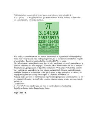 Felicidades has encontrado el gran tesoro, es el número interminable π =
3,14159265... es muy importante ya que el nombre de este número lo formarán
las iniciales de tu nombre y apellido.




Más tarde, ya con el tesoro en sus manos, intentaron ir al lugar donde habían dejado el
barco para volver a casa, pero no lo consiguieron, no se acordaban como habían llegado
al acantilado y durante el camino habían perdido el GPS y el mapa.
Diez años después un explorador que fue a la isla casualmente encontró sus cadáveres y
quitó de las manos del niño un papel, !el tesoro¡. Hizo público todo. Por eso el número
PI se llama así, porque quien lo descubrió se llamaba “P”rudencio “I”barretxe, un niño
muy valiente con una vida corta, pero intensa que encontró el tesoro matemático más
preciado. Siempre se ha intentado evitar que la gente lo sepa, pero yo os lo cuento y lo
hago público para que todos y todas sepáis la verdadera historia de “PI”.
Aunque creáis que esto es mentira estáis equivocados porque esta historia es real y si no
ir a estas coordenadas y lo confirmáis vosotros mismos aunque no va a ser muy grato lo
que veréis.
Coordenadas :
S 43º E 43º . Yo no me atrevería a ir pero es vuestra decisión !hasta otra¡.
Jonh Silver Junior Junior Junior Junior Junior

Iñigo Orue 1ºE
 