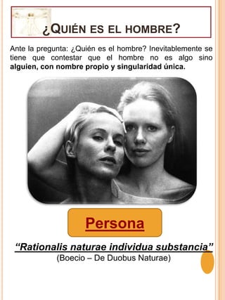 ¿Quién es el hombre?Ante la pregunta: ¿Quién es el hombre? Inevitablemente se tiene que contestar que el hombre no es algo sino alguien, con nombre propio y singularidad única.Persona“Rationalis naturae individua substancia”(Boecio – De Duobus Naturae)