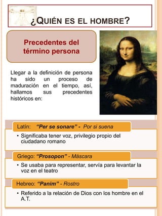 ¿Quién es el hombre?Precedentes del término personaLlegar a la definición de persona ha sido un proceso de maduración en el tiempo, así, hallamos sus precedentes históricos en: