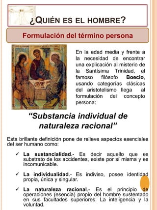 ¿Quién es el hombre?Formulación del término personaEn la edad media y frente a la necesidad de encontrar una explicación al misterio de la Santísima Trinidad, el famoso filósofo Boecio, usando categorías clásicas del aristotelismo llega  al formulación del concepto persona:“Substancia individual de naturaleza racional”Esta brillante definición pone de relieve aspectos esenciales del ser humano como:La sustancialidad.- Es decir aquello que es substrato de los accidentes, existe por sí misma y es incomunicable.