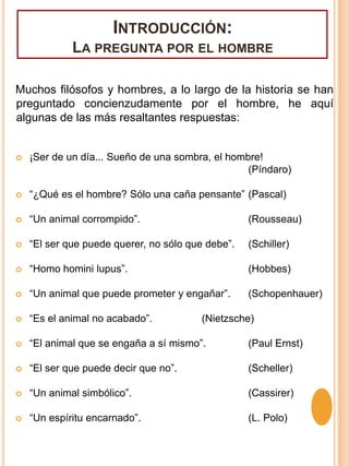 Introducción: La pregunta por el hombreMuchos filósofos y hombres, a lo largo de la historia se han preguntado concienzudamente por el hombre, he aquí algunas de las más resaltantes respuestas:¡Ser de un día... Sueño de una sombra, el hombre! 						(Píndaro)“¿Qué es el hombre? Sólo una caña pensante”	(Pascal)“Un animal corrompido”.			(Rousseau)“El ser que puede querer, no sólo que debe”.	(Schiller)“Homo homini lupus”.			(Hobbes)“Un animal que puede prometer y engañar”.	(Schopenhauer)“Es el animal no acabado”.		(Nietzsche)“El animal que se engaña a sí mismo”.	(Paul Ernst)“El ser que puede decir que no”.		(Scheller)“Un animal simbólico”.			(Cassirer)“Un espíritu encarnado”.			(L. Polo)