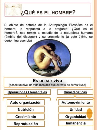 ¿Qué es el hombre?El objeto de estudio de la Antropología Filosófica es el hombre, la respuesta a la pregunta: ¿Qué es el hombre?, nos remite al estudio de la naturaleza humana (ámbito del disponer) y su crecimiento (a esto último se denomina esencia)Es un ser vivo(posee un nivel de vida más alto que el resto de seres vivos)Operaciones ElementalesCaracterísticasAuto organizaciónAutomovimientoNutriciónUnidadCrecimientoOrganicidadInmanenciaReproducción