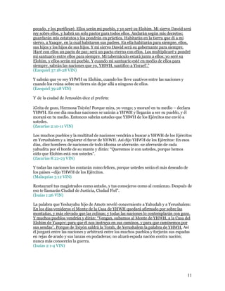pecado, y los purificaré. Ellos serán mi pueblo, y yo seré su Elohim. Mi siervo Dawid será
rey sobre ellos, y habrá un solo pastor para todos ellos. Andarán según mis decretos;
guardarán mis estatutos y los pondrán en práctica. Habitarán en la tierra que di a mi
siervo, a Yaaqov, en la cual habitaron sus padres. En ella habitarán para siempre, ellos,
sus hijos y los hijos de sus hijos. Y mi siervo Dawid será su gobernante para siempre.
Haré con ellos un pacto de paz; será un pacto eterno con ellos. Los multiplicaré y pondré
mi santuario entre ellos para siempre. Mi tabernáculo estará junto a ellos; yo seré su
Elohim, y ellos serán mi pueblo. Y cuando mi santuario esté en medio de ellos para
siempre, sabrán las naciones que yo, YHWH, santifico a Yisrael’.”
(Ezequiel 37:18-28 VIN)

Y sabrán que yo soy YHWH su Elohim, cuando los lleve cautivos entre las naciones y
cuando los reúna sobre su tierra sin dejar allá a ninguno de ellos.
(Ezequiel 39:28 VIN)

Y de la ciudad de Jerusalén dice el profeta:

¡Grita de gozo, Hermosa Tsiyón! Porque mira, yo vengo; y moraré en tu medio – declara
YHWH. En ese día muchas naciones se unirán a YHWH y llegarán a ser su pueblo, y él
morará en tu medio. Entonces sabrán ustedes que YHWH de los Ejércitos me envió a
ustedes.
(Zacarías 2:10-11 VIN)

Los muchos pueblos y la multitud de naciones vendrán a buscar a YHWH de los Ejércitos
en Yerushalem y a implorar el favor de YHWH. Así dijo YHWH de los Ejércitos: En esos
días, diez hombres de naciones de todo idioma se aferrarán -se aferrarán de cada
yahudita por el borde de su manto y dirán: “Queremos ir con ustedes, porque hemos
oído que Elohim está con ustedes”.
(Zacarías 8:22-23 VIN)

Y todas las naciones los contarán como felices, porque ustedes serán el más deseado de
los países –dijo YHWH de los Ejércitos.
(Malaquías 3:12 VIN)

Restauraré tus magistrados como antaño, y tus consejeros como al comienzo. Después de
eso te llamarán Ciudad de Justicia, Ciudad Fiel”.
(Isaías 1:26 VIN)

La palabra que Yeshayahu hijo de Amots reveló concerniente a Yahudah y a Yerushalem:
En los días venideros el Monte de la Casa de YHWH quedará afirmado por sobre las
montañas, y más elevado que las colinas; y todas las naciones lo contemplarán con gozo.
Y muchos pueblos vendrán y dirán: “Vengan, subamos al Monte de YHWH, a la Casa del
Elohim de Yaaqov; para que él nos instruya en sus caminos, y para que caminemos por
sus sendas”. Porque de Tsiyón saldrá la Torah, de Yerushalem la palabra de YHWH. Así
él juzgará entre las naciones y arbitrará entre los muchos pueblos y forjarán sus espadas
en rejas de arado y sus lanzas en podaderas; no alzará espada nación contra nación;
nunca más conocerán la guerra.
(Isaías 2:1-4 VIN)




                                                                                       11
 