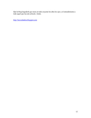 Qué la Ruaj haqodesh que mora en todo creyente les abra los ojos y el entendimiento a
todo aquel que lea este artículo. Amén.


http://luzverdadera.blogspot.com




                                                                                        12
 