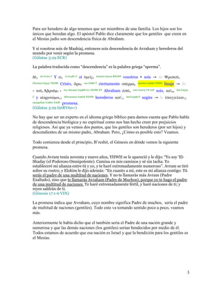 Para ser heredero de algo tenemos que ser miembros de una familia. Los hijos son los
únicos que heredan algo. El apóstol Pablo dice claramente que los gentiles que creen en
el Mesías judío son descendencia física de Abraham.

Y si vosotros sois de Mashiaj, entonces sois descendencia de Avraham y herederos del
mundo por venir según la promesa.
(Gálatas 3:29 ECR)

La palabra traducida como “descendencia” es la palabra griega “sperma”.

δ   2
        de G1161 C   Y ε1    ei G1487 C   si µε ς3   hymeis G5210 RP2NP   vosotros • sois → de Ψριστο                4

Christou G5547 NGSM    Cristo,        ρα5   ara G686 T   ciertamente σπέρµα8        sperma G4690 NNSN   linaje → de
‹ το     6   βρα µ7 ›       tou Abraam G3588 G11 DGSM XP   Abraham στέ9         este G2075 VP-I2P   sois, κα   10
                                                                                                                    kai G2532

C   y κληρονόµοι13          klêronomoi G2818 NNPM    herederos κατʼ11      kat’G2596 P   según → la παγγελίαν12
epangelian G1860 NASF promesa.

(Gálatas 3:29 IntRV60+)

No hay que ser un experto en el idioma griego bíblico para darnos cuenta que Pablo habla
de descendencia biológica y no espiritual como nos han hecho creer por prejuicios
religiosos. Así que ya vemos dos puntos, que los gentiles son herederos (por ser hijos) y
descendientes de un mismo padre, Abraham. Pero, ¿Cómo es posible esto? Veamos.

Todo comienza desde el principio, B’reshit, el Génesis en dónde vemos la siguiente
promesa.

Cuando Avram tenía noventa y nueve años, YHWH se le apareció y le dijo: “Yo soy 'El-
Shaday (el Poderoso Omnipotente). Camina en mis caminos y sé sin tacha. Yo
estableceré mi alianza entre tú y yo, y te haré extremadamente numeroso”. Avram se tiró
sobre su rostro; y Elohim le dijo además: “En cuanto a mí, este es mi alianza contigo: Tú
serás el padre de una multitud de naciones. Y no te llamarás más Avram (Padre
Exaltado), sino que te llamarás Avraham (Padre de Muchos), porque yo te hago el padre
de una multitud de naciones. Te haré extremadamente fértil, y haré naciones de ti; y
reyes saldrán de ti.
(Génesis 17:1-6 VIN)

La promesa indica que Avraham, cuyo nombre significa Padre de muchos, sería el padre
de multitud de naciones (gentiles). Todo esto va tomando sentido poco a poco, veamos
más.

Anteriormente le había dicho que el también sería el Padre de una nación grande y
numerosa y que las demás naciones (los gentiles) serían bendecidos por medio de él.
Todos estamos de acuerdo que esa nación es Israel y que la bendición para los gentiles es
el Mesías.




                                                                                                                            3
 