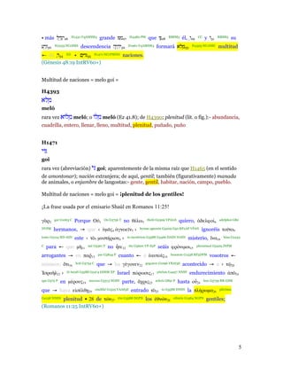 • más ‫62יִ גְ ַ ל‬   H1431:VqAMSM3           grande ‫72מ‬
                                                   ִ            H4480:PM   que ‫82ֶ וּ‬       RBSM3    él, ְ‫92ו‬   CC    y ‫13ּו‬   RBSM3   su
‫03זַ רע‬
 ְ        H2233:NCcSMS     descendencia ‫23יִ היֶ ה‬
                                            ְ                  H1961:VqAMSM3       formará ‫33מלּא‬
                                                                                              ְ           H4393:NCcSMC        multitud
← de ‫ 43ה‬XD • ‫ 53 ּויִ ם‬H1471:NCcPMNH naciones.
      ַ
(Génesis 48:19 IntRV60+)


Multitud de naciones = melo goi =

H4393
‫מלּא‬
   ְ
meló
rara vez ‫ מלוֹא‬meló; o ‫ מלוֹ‬meló (Ez 41.8); de H4390; plenitud (lit. o fig.):- abundancia,
            ְ           ְ
cuadrilla, entero, llenar, lleno, multitud, plenitud, puñado, puño


H1471
‫וֹי‬
goi
rara vez (abreviación) ‫ ּי‬goi; aparentemente de la misma raíz que H1465 (en el sentido
de amontonar); nación extranjera; de aquí, gentil; también (figurativamente) manada
de animales, o enjambre de langostas:- gente, gentil, habitar, nación, campo, pueblo.

Multitud de naciones = melo goi = ¡plenitud de los gentiles!

¡La frase usada por el emisario Shaúl en Romanos 11:25!

γ ρ2      gar G1063 C   Porque Ο            1
                                                Ou G3756 T   no θέλω3      thelô G2309 VPAI1S      quiero,       δελφοί6      adelphoi G80

NVPM      hermanos, → que ‹ µ ς4 γνοε ν5 ›                            hymas agnoein G5209 G50 RP2AP VPAN            ignoréis το το9
touto G5124 RD-ASN      este ‹ τ       7   µυστήριον8 ›        to mystêrion G3588 G3466 DASN NASN       misterio, να10          hina G2443

C    para ← que µ          11
                                mê G3361 T        no τε12       ête G5600 VP-S2P    seáis φρόνιµοι15           phronimoi G5429 JNPM


arrogantes → en παρ13                      par G3844 P   cuanto ← a αυτο ς14                 heautois G1438 RF3DPM      vosotros ←
mismos: τι16            hoti G3754 C       que → ha γέγονεν22             gegonen G1096 VRAI3S      acontecido → a ‹ τ                20

    σρα λ21 ›    tô Israêl G3588 G2474 DDSM XP           Israel πώρωσις17          pôrôsis G4457 NNSF   endurecimiento                π    18

apo G575 P   en µέρους19        merous G3313 NGSN            parte,    χρις23      achris G891 P   hasta ο     24
                                                                                                                    hou G3739 RR-GSM


que → haya ε σέλθ               29
                                       eiselthê G1525 VAAS3S     entrado τ      25
                                                                                       to G3588 DNSN    la πλήρωµα26          plêrôma


       plenitud ► 28 de τ ν27
G4138 NNSN                                               tôn G3588 DGPN   los θν ν28          ethnôn G1484 NGPN       gentiles;
(Romanos 11:25 IntRV60+)




                                                                                                                                            5
 