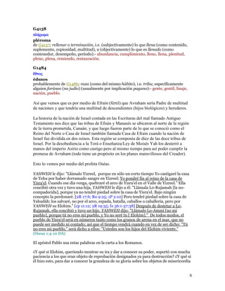 G4138
πλήρωµα
pléroma
de G4137; rellenar o terminación, i.e. (subjectivamente) lo que llena (como contenido,
suplemento, copiosidad, multitud), u (objectivamente) lo que es llenado (como
contenedor, desempeño, período):- abundancia, cumplimiento, lleno, llena, plenitud,
pleno, plena, remiendo, restauración.

G1484
 θνος
édsnos
probablemente de G1486; raza (como del mismo hábito), i.e. tribu; específicamente
alguien foráneo (no judío) (usualmente por implicación pagano):- gente, gentil, linaje,
nación, pueblo.

Así que vemos que es por medio de Efraín (fértil) que Avraham sería Padre de multitud
de naciones y que tendría una multitud de descendientes (hijos biológicos) y herederos.

La historia de la nación de Israel contada en las Escrituras del mal llamado Antiguo
Testamento nos dice que las tribus de Efraín y Manasés se ubicaron al norte de la región
de la tierra prometida, Canaán; y que luego fueron parte de lo que se conoció como el
Reino del Norte o Casa de Israel también llamada Casa de Efraín cuando la nación de
Israel fue dividida en dos reinos. Esta región se componía de diez de las doce tribus de
Israel. Por la desobediencia a la Torá o Enseñanza/Ley de Moisés Yah los desterró a
manos del imperio Asirio como castigo pero al mismo tiempo para así poder cumplir la
promesa de Avraham (todo tiene un propósito en los planes maravillosos del Creador).

Esto lo vemos por medio del profeta Oséas.

YAHWEH le dijo: "Llámalo Yizreel, porque en sólo un corto tiempo Yo castigaré la casa
de Yehu por haber derramado sangre en Yizreel; Yo pondré fin al reino de la casa de
Yisra'el. Cuando ese día venga, quebraré el arco de Yisra'el en el Valle de Yizreel." Ella
concibió otra vez y tuvo una hija, YAHWEH le dijo a él: "Llámala Lo-Rujamah [la no-
compadecida], porque ya no tendré piedad sobre la casa de Yisra'el. Bajo ningún
concepto la perdonaré. [2R 17:6; Ro 9:25; 1P 2:10] Pero tendré piedad sobre la casa de
Yahudáh; los salvaré, no por el arco, espada, batalla, caballos o caballería, pero por
YAHWEH su Elohim." [cp 11:12; 2R 19:35; Is 36:1-37:38] Después de destetar a Lo-
Rujamah, ella concibió y tuvo un hijo. YAHWEH dijo: "Llámalo Lo-Ammi [no mi
pueblo], porque tú no eres mi pueblo, y Yo no seré tu [ Elohim]." De todos modos, el
pueblo de Yisra'el será en números tanto como los granos de arena en el mar, que no
puede ser medido ni contado; así que el tiempo vendrá cuando en vez de ser dicho: "Tú
no eres mi pueblo," será dicho a ellos: "Ustedes son los hijos del Elohim viviente."
(Oseas 1:4-10 DA)

El apóstol Pablo usa estas palabras en la carta a los Romanos.

¿Y qué si Elohim, queriendo mostrar su ira y dar a conocer su poder, soportó con mucha
paciencia a los que eran objeto de reprobación designados ya para destrucción? ¿Y qué si
él hizo esto, para dar a conocer la grandeza de su gloria sobre los objetos de misericordia


                                                                                             6
 