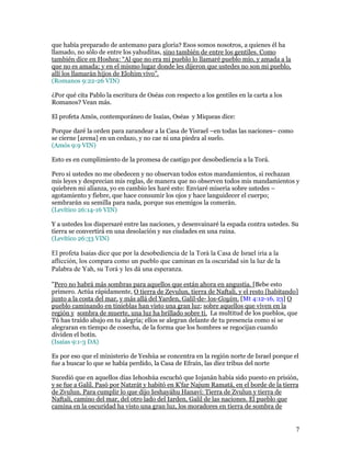 que había preparado de antemano para gloria? Esos somos nosotros, a quienes él ha
llamado, no sólo de entre los yahuditas, sino también de entre los gentiles. Como
también dice en Hoshea: “Al que no era mi pueblo lo llamaré pueblo mío, y amada a la
que no es amada; y en el mismo lugar donde les dijeron que ustedes no son mi pueblo,
allí los llamarán hijos de Elohim vivo”.
(Romanos 9:22-26 VIN)

¿Por qué cita Pablo la escritura de Oséas con respecto a los gentiles en la carta a los
Romanos? Vean más.

El profeta Amós, contemporáneo de Isaías, Oséas y Miqueas dice:

Porque daré la orden para zarandear a la Casa de Yisrael –en todas las naciones– como
se cierne [arena] en un cedazo, y no cae ni una piedra al suelo.
(Amós 9:9 VIN)

Esto es en cumplimiento de la promesa de castigo por desobediencia a la Torá.

Pero si ustedes no me obedecen y no observan todos estos mandamientos, si rechazan
mis leyes y desprecian mis reglas, de manera que no observen todos mis mandamientos y
quiebren mi alianza, yo en cambio les haré esto: Enviaré miseria sobre ustedes –
agotamiento y fiebre, que hace consumir los ojos y hace languidecer el cuerpo;
sembrarán su semilla para nada, porque sus enemigos la comerán.
(Levítico 26:14-16 VIN)

Y a ustedes los dispersaré entre las naciones, y desenvainaré la espada contra ustedes. Su
tierra se convertirá en una desolación y sus ciudades en una ruina.
(Levítico 26:33 VIN)

El profeta Isaías dice que por la desobediencia de la Torá la Casa de Israel iría a la
aflicción, los compara como un pueblo que caminan en la oscuridad sin la luz de la
Palabra de Yah, su Torá y les dá una esperanza.

"Pero no habrá más sombras para aquellos que están ahora en angustia. [Bebe esto
primero. Actúa rápidamente, O tierra de Zevulun, tierra de Naftali, y el resto [habitando]
junto a la costa del mar, y más allá del Yarden, Galil-de- los-Goyim. [Mt 4:12-16, 23] O
pueblo caminando en tinieblas han visto una gran luz; sobre aquellos que viven en la
región y sombra de muerte, una luz ha brillado sobre ti. La multitud de los pueblos, que
Tú has traído abajo en tu alegría; ellos se alegran delante de tu presencia como si se
alegraran en tiempo de cosecha, de la forma que los hombres se regocijan cuando
dividen el botín.
(Isaías 9:1-3 DA)

Es por eso que el ministerio de Yeshúa se concentra en la región norte de Israel porque el
fue a buscar lo que se había perdido, la Casa de Efraín, las diez tribus del norte

Sucedió que en aquellos días Iehoshúa escuchó que Iojanán había sido puesto en prisión,
y se fue a Galil. Pasó por Natzrát y habitó en K'far Najum Ramatá, en el borde de la tierra
de Zvulun. Para cumplir lo que dijo Ieshayáhu Hanaví: Tierra de Zvulun y tierra de
Naftalí, camino del mar, del otro lado del Iarden, Galil de las naciones. El pueblo que
camina en la oscuridad ha visto una gran luz, los moradores en tierra de sombra de


                                                                                          7
 