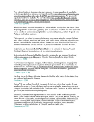 Pero esto no lo dijo de sí mismo; sino que, como era el sumo sacerdote de aquel año,
profetizó que Yahoshúa había de morir por la nación; y no solamente por la nación, sino
también para reunificar a los hijos de YHWH que estaban esparcidos. Así que, desde
aquel día resolvieron matarlo. Por eso Yahoshúa ya no andaba abiertamente entre los
yahuditas, sino que se fue de allí a la región que está junto al desierto, a una ciudad que
se llama Efráyim; y estaba allí con sus discípulos.
(Juan 11:51-54 VIN)

Al emisario Shaúl le fue encomendado ir a buscar a todas las ovejas de la Casa de Efraín
dispersa por todas las naciones (gentiles), pués la semilla de Avraham fue entre mezclada
con la semilla de las naciones cumpliéndose la promesa hecha a Avraham de que él sería
Padre de multitud de naciones.

Pablo conocía este misterio muy profundamente y por eso se alegraba y maravillaba de
tener tal encomienda, siendo de la Casa de Judá, quién había rechazado originalmente a
Yeshúa como el Mesías prometido a Israel ahora conocía un misterio oculto que se le
había revelado a todos los que aman a Yah, la deidad verdadera, la deidad de Israel.

Es por esto que el emisario Kefá (Apóstol Pedro) y el hermano de Yeshua, Yaacob
(Santiago) dicen en las salutaciones de sus cartas respectivamente.

Kefa, emisario de Yeshua HaMashiaj al pueblo escogido, los que han sido llevados al
exilio y están ahora en la diáspora en el Ponto, Galacia, Capadocia, Asia y Bitinia
(1 Pedro 1:1 ECR)

Mas vosotros sois el pueblo escogido, real sacerdocio, nación apartada, congregación
redimida, para que proclaméis las glorias de Aquél que os llamó de la oscuridad a Su
maravillosa luz. Vosotros, que en otro tiempo fuisteis declarados no pueblo, mas ahora
declarados pueblo de Di-os; en otro tiempo no alcanzasteis misericordia, pero ahora
habéis alcanzado misericordia.
(1 Pedro 2:9-10 ECR)

Ya' akov, siervo de Di-os y del Adón, Yeshua HaMashiaj, a los jueces de las doce tribus
que están en la dispersión. Shalom.
(Santiago 1:1 ECR)

Quiera Yah que su Ruaj Haqodesh (presencia divina) nos guíe y abra los ojos de todo
aquel que ha creido en Cristo y lo ha aceptado como su salvador personal para que vea
esta gran revelación, la Revelación de las Dos Casas en las Escrituras. Y así las profecías
que faltan por cumplirse se cumplirán pronto.

En ese día, YHWH volverá a poner su mano para redimir la otra parte de su pueblo
desde Ashur –como también desde Mitsráyim, Patros, Kush, Elam, Shinar, Hamat y las
costas del mar. El levantará una señal para las naciones, y juntará a los desterrados de
Yisrael, y reunirá a los dispersos de Yahudah desde los cuatro extremos de la tierra.
Entonces cesará la envidia de Efráyim, y terminará la hostilidad contra Yahudah;
Efráyim no envidiará a Yahudah, ni Yahudah hostilizará a Efráyim.
(Isaías 11:11-13 VIN)




                                                                                           9
 