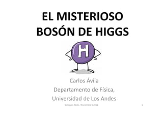 EL MISTERIOSO
BOSÓN DE HIGGS


        Carlos Ávila
  Departamento de Física,
  Universidad de Los Andes
      Coloquio ACAC, Noviembre 6 2012   1
 