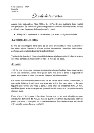 Sara Ait Daoud - 4HSA
Filosofía
19-11-19
El mite de la caverna 
 
 
Aquest mite; elaborat per Plató (429 a. C. - 347 a. C.), ens explica la doble realitat
que percebem. És una de les grans al·legories de la filosofia idealista que ha marcat
molt les formes de pensar de les cultures d’occident.
● Al·legoria → representació de les coses que tenen un significat simbòlic.
-La teoría de les idees:
El mite és una al·legoria de la teoria de les idees proposada per Plató (​La teoria de
les idees afirma l'existència d'unes entitats immaterials, absolutes, immutables,
perfectes, universals i independents del món físic.​).
Tracta de la descripció d’una situació fictícia que ajudava a entendre la manera en
que Plató concebía la relació entre lo físic i el món de les idees.
-El mite:
<<Hi ha uns homes que romanen encadenats a les profunditats d’una caverna des
de el seu naixement, sense haver pogut sortir mai d’ella i, sense la capacitat de
poder mirar enrere ni saber quin va ser l’origen d’aquelles cadenes.
Els homes romanen mirant sempre una de les parets de la caverna, darrera seu, a
una certa distància i col·locada una mica per sobre dels seus caps, hi ha una
foguera que il·lumina una mica la zona, i entre ella i els encadenats hi ha un mur,
que Plató iguala a les estratagemes que realitzen els tramposos, perquè no es notin
els seus trucs.
Entre el mur i la foguera hi ha altres homes que porten amb ells objectes que
sobresurten per sobre del mur, de manera que la seva ombra es projectada sobre la
pared que estan contemplant els homes encadenats. D’aquesta manera, simulen el
món que ells capten, la seva realitat.>>
 