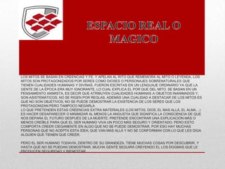 LOS MITOS SE BASAN EN CREENCIAS Y FE. Y APELAN AL RITO QUE REMEMORA AL MITO O LEYENDA. LOS
MITOS SON PROTAGONIZADOS POR SERES COMO DIOSES O PERSONAJES SOBRENATURALES QUE
TIENEN CUALIDADES HUMANAS Y DIVINAS. FUERON ESCRITAS EN UN LENGUAJE ORDINARIO YA QUE LA
GENTE DE LA ÉPOCA ERA MUY IGNORANTE, LO CUAL EXPLICA EL POR QUE DEL MITO. SE BASAN EN UN
PENSAMIENTO ANIMISTA, ES DECIR QUE ATRIBUYEN CUALIDADES HUMANAS A OBJETOS INANIMADOS Y,
SON ASISTEMÁTICOS, NO SE RIGEN POR REGLAS. ADEMÁS UNA CUALIDAD A DESTACAR DE LOS MITOS ES
QUE NO SON OBJETIVOS, NO SE PUEDE DEMOSTRAR LA EXISTENCIA DE LOS SERES QUE LOS
PROTAGONIZAN PERO TAMPOCO NEGARLA
LO QUE PRETENDEN ESTAS CREENCIAS EXTRA MATERIALES (LOS MITOS, DIOS, EL MAS ALLÁ, EL ALMA…)
ES HACER DESAPARECER O MINIMIZAR AL MENOS LA ANGUSTIA QUE SIGNIFICA LA CONSCIENCIA DE QUE
NOS DEPARA EL FUTURO DESPUÉS DE LA MUERTE. PRETENDE ENCONTRAR UNA EXPLICACIÓN MÁS O
MENOS CREÍBLE PARA QUE EL SER HUMANO VIVA UN POCO MÁS SEGURO Y ORIENTADO. PERO ESTO
COMPORTA CREER CIEGAMENTE EN ALGO QUE NO SE PUEDE DEMOSTRAR, POR ESO HAY MUCHAS
PERSONAS QUE NO ACEPTA ESTA IDEA; QUE VAN MAS ALLÁ Y NO SE CONFORMAN CON LO QUE LES DIGA
ALGUIEN QUE TIENEN QUE CREER.
PERO EL SER HUMANO TODAVÍA, DENTRO DE SU GRANDEZA, TIENE MUCHAS COSAS POR DESCUBRIR, Y
HASTA QUE NO SE PUEDAN DEMOSTRAR, MUCHA GENTE SEGUIRÁ CREYENDO EL LOS DOGMAS QUE LE
PRODUCEN SEGURIDAD Y BIENESTAR.
 