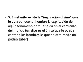 • 5. En el mito existe la “inspiración divina” que
le da a conocer al hombre la explicación de
algún fenómeno porque se da en el comienzo
del mundo (un dios es el único que le puede
contar a los hombres lo que de otro modo no
podría saber)
 
