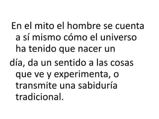 En el mito el hombre se cuenta
a sí mismo cómo el universo
ha tenido que nacer un
día, da un sentido a las cosas
que ve y experimenta, o
transmite una sabiduría
tradicional.
 