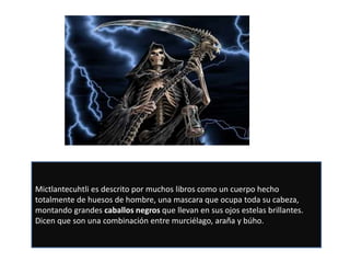 Mictlantecuhtli es descrito por muchos libros como un cuerpo hecho
totalmente de huesos de hombre, una mascara que ocupa toda su cabeza,
montando grandes caballos negros que llevan en sus ojos estelas brillantes.
Dicen que son una combinación entre murciélago, araña y búho.
 