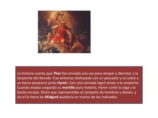 La historia cuenta que Thor fue enviado una vez para atrapar y derrotar a la
Serpiente del Mundo. Fue entonces disfrazado con un pescador y se subió a
un barco pesquero junto Hymir. Con una carnada logró atraer a la serpiente.
Cuando estaba cargando su martillo para matarla, Hymir cortó la soga y la
bestia escapó. Dicen que representaba al campeón de hombres y dioses, y
sin el la tierra de Midgard quedaría en manos de los malvados.
 