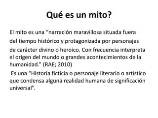 Qué es un mito?
El mito es una “narración maravillosa situada fuera
del tiempo histórico y protagonizada por personajes
de carácter divino o heroico. Con frecuencia interpreta
el origen del mundo o grandes acontecimientos de la
humanidad.” (RAE; 2010)
Es una “Historia ficticia o personaje literario o artístico
que condensa alguna realidad humana de significación
universal”.
 