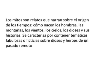 Los mitos son relatos que narran sobre el origen
de los tiempos: cómo nacen los hombres, las
montañas, los vientos, los cielos, los dioses y sus
historias. Se caracteriza por contener temáticas
fabulosas o fictícias sobre dioses y héroes de un
pasado remoto
 