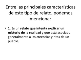 Entre las principales características
de este tipo de relato, podemos
mencionar
• 1. Es un relato que intenta explicar un
misterio de la realidad y que está asociado
generalmente a las creencias y ritos de un
pueblo.
 