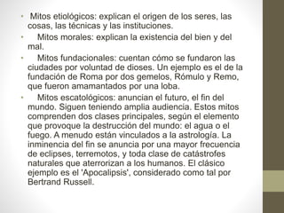 • Mitos etiológicos: explican el origen de los seres, las 
cosas, las técnicas y las instituciones. 
• Mitos morales: explican la existencia del bien y del 
mal. 
• Mitos fundacionales: cuentan cómo se fundaron las 
ciudades por voluntad de dioses. Un ejemplo es el de la 
fundación de Roma por dos gemelos, Rómulo y Remo, 
que fueron amamantados por una loba. 
• Mitos escatológicos: anuncian el futuro, el fin del 
mundo. Siguen teniendo amplia audiencia. Estos mitos 
comprenden dos clases principales, según el elemento 
que provoque la destrucción del mundo: el agua o el 
fuego. A menudo están vinculados a la astrología. La 
inminencia del fin se anuncia por una mayor frecuencia 
de eclipses, terremotos, y toda clase de catástrofes 
naturales que aterrorizan a los humanos. El clásico 
ejemplo es el 'Apocalipsis', considerado como tal por 
Bertrand Russell. 
