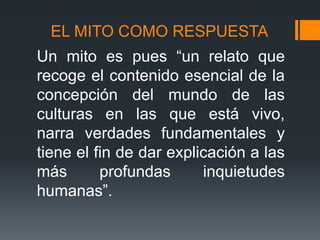 EL MITO COMO RESPUESTA
Un mito es pues “un relato que
recoge el contenido esencial de la
concepción del mundo de las
culturas en las que está vivo,
narra verdades fundamentales y
tiene el fin de dar explicación a las
más profundas inquietudes
humanas”.
 
