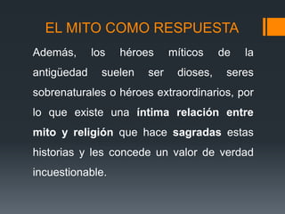 EL MITO COMO RESPUESTA
Además, los héroes míticos de la
antigüedad suelen ser dioses, seres
sobrenaturales o héroes extraordinarios, por
lo que existe una íntima relación entre
mito y religión que hace sagradas estas
historias y les concede un valor de verdad
incuestionable.
 