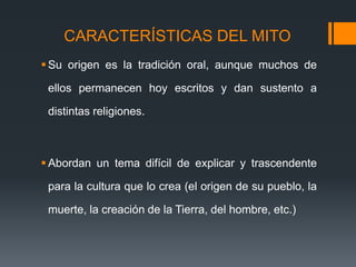 CARACTERÍSTICAS DEL MITO
 Su origen es la tradición oral, aunque muchos de
ellos permanecen hoy escritos y dan sustento a
distintas religiones.
 Abordan un tema difícil de explicar y trascendente
para la cultura que lo crea (el origen de su pueblo, la
muerte, la creación de la Tierra, del hombre, etc.)
 