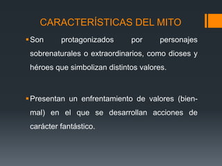 CARACTERÍSTICAS DEL MITO
Son protagonizados por personajes
sobrenaturales o extraordinarios, como dioses y
héroes que simbolizan distintos valores.
Presentan un enfrentamiento de valores (bien-
mal) en el que se desarrollan acciones de
carácter fantástico.
 