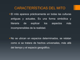 CARACTERÍSTICAS DEL MITO
 El mito aparece prácticamente en todas las culturas
antiguas y actuales. Es una forma simbólica y
literaria de explicar los aspectos más
incomprensibles de la realidad.
 No se ubican en espacios determinados, se relatan
como si se tratara de hechos universales, más allá
del tiempo y el espacio geográfico.
 
