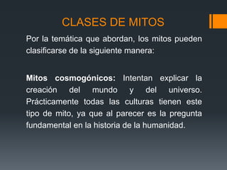 CLASES DE MITOS
Por la temática que abordan, los mitos pueden
clasificarse de la siguiente manera:
Mitos cosmogónicos: Intentan explicar la
creación del mundo y del universo.
Prácticamente todas las culturas tienen este
tipo de mito, ya que al parecer es la pregunta
fundamental en la historia de la humanidad.
 