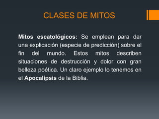 CLASES DE MITOS
Mitos escatológicos: Se emplean para dar
una explicación (especie de predicción) sobre el
fin del mundo. Estos mitos describen
situaciones de destrucción y dolor con gran
belleza poética. Un claro ejemplo lo tenemos en
el Apocalipsis de la Biblia.
 