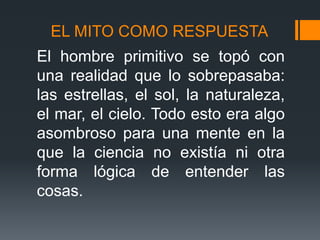 EL MITO COMO RESPUESTA
El hombre primitivo se topó con
una realidad que lo sobrepasaba:
las estrellas, el sol, la naturaleza,
el mar, el cielo. Todo esto era algo
asombroso para una mente en la
que la ciencia no existía ni otra
forma lógica de entender las
cosas.
 