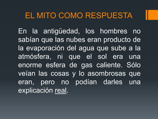 EL MITO COMO RESPUESTA
En la antigüedad, los hombres no
sabían que las nubes eran producto de
la evaporación del agua que sube a la
atmósfera, ni que el sol era una
enorme esfera de gas caliente. Sólo
veían las cosas y lo asombrosas que
eran, pero no podían darles una
explicación real.
 