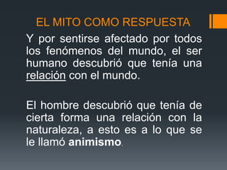 EL MITO COMO RESPUESTA
Y por sentirse afectado por todos
los fenómenos del mundo, el ser
humano descubrió que tenía una
relación con el mundo.
El hombre descubrió que tenía de
cierta forma una relación con la
naturaleza, a esto es a lo que se
le llamó animismo.
 