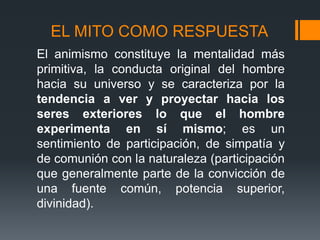 EL MITO COMO RESPUESTA
El animismo constituye la mentalidad más
primitiva, la conducta original del hombre
hacia su universo y se caracteriza por la
tendencia a ver y proyectar hacia los
seres exteriores lo que el hombre
experimenta en sí mismo; es un
sentimiento de participación, de simpatía y
de comunión con la naturaleza (participación
que generalmente parte de la convicción de
una fuente común, potencia superior,
divinidad).
 