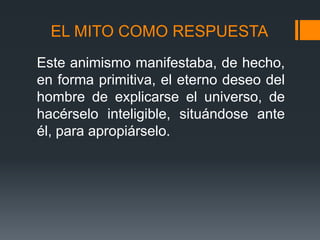 EL MITO COMO RESPUESTA
Este animismo manifestaba, de hecho,
en forma primitiva, el eterno deseo del
hombre de explicarse el universo, de
hacérselo inteligible, situándose ante
él, para apropiárselo.
 