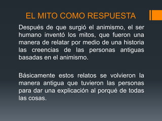 EL MITO COMO RESPUESTA
Después de que surgió el animismo, el ser
humano inventó los mitos, que fueron una
manera de relatar por medio de una historia
las creencias de las personas antiguas
basadas en el animismo.
Básicamente estos relatos se volvieron la
manera antigua que tuvieron las personas
para dar una explicación al porqué de todas
las cosas.
 