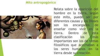 Mito antropogónico
Relata sobre la aparición del
hombre en la tierra, según
este mito, puede ser por
diferentes causas y los Dioses
son los encargados de
enseñar como vivir en la
tierra. Dentro de esta
clasificación los más
importantes son los de temas
filosóficos que acechaban a
los seres humanos en la
tierra desde su creación.
 