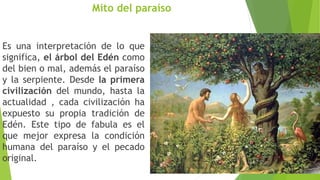 Mito del paraíso
Es una interpretación de lo que
significa, el árbol del Edén como
del bien o mal, además el paraíso
y la serpiente. Desde la primera
civilización del mundo, hasta la
actualidad , cada civilización ha
expuesto su propia tradición de
Edén. Este tipo de fabula es el
que mejor expresa la condición
humana del paraíso y el pecado
original.
 